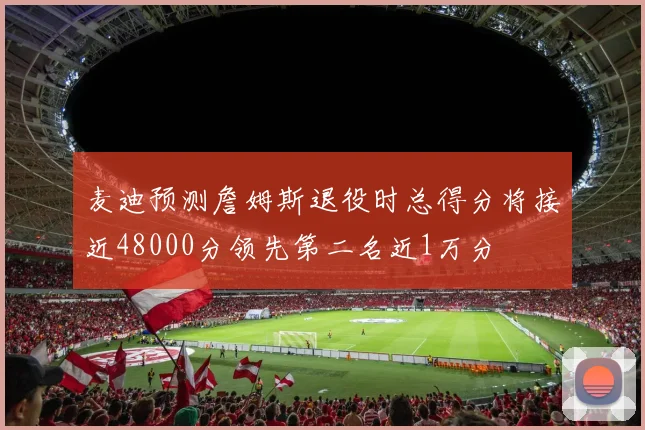 麦迪预测詹姆斯退役时总得分将接近48000分领先第二名近1万分