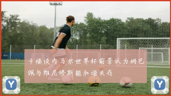卡福谈内马尔世界杯前景认为姆巴佩与维尼修斯能和谐共存