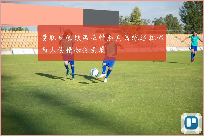曼联训练缺席芒特和利马球迷担忧两人伤情如何发展