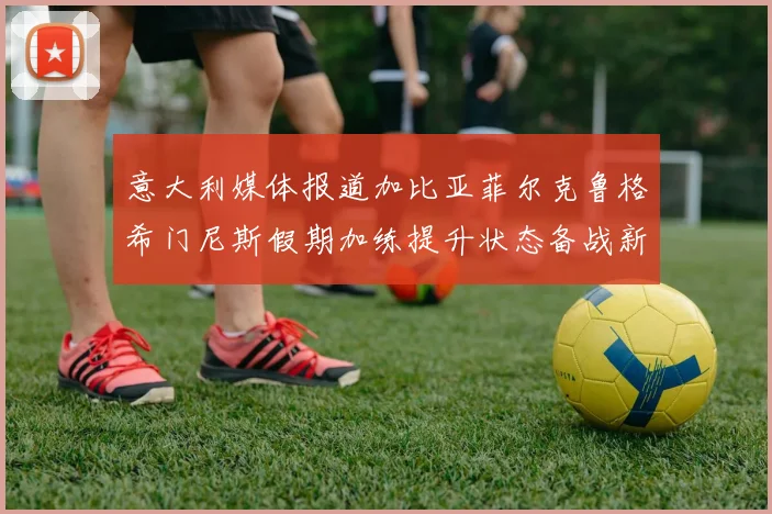 意大利媒体报道加比亚菲尔克鲁格希门尼斯假期加练提升状态备战新赛季