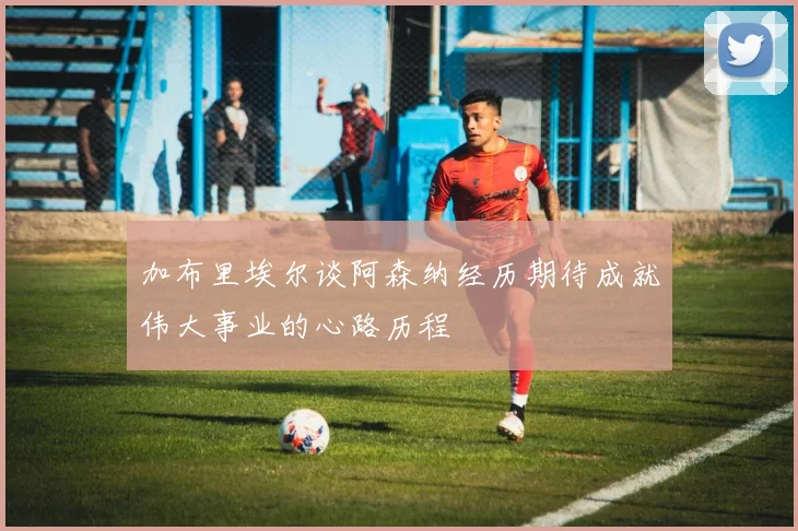 加布里埃尔谈阿森纳经历期待成就伟大事业的心路历程