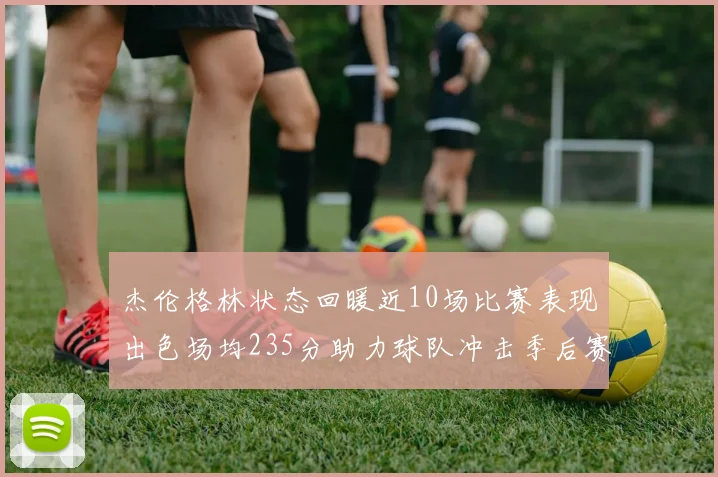 杰伦格林状态回暖近10场比赛表现出色场均235分助力球队冲击季后赛