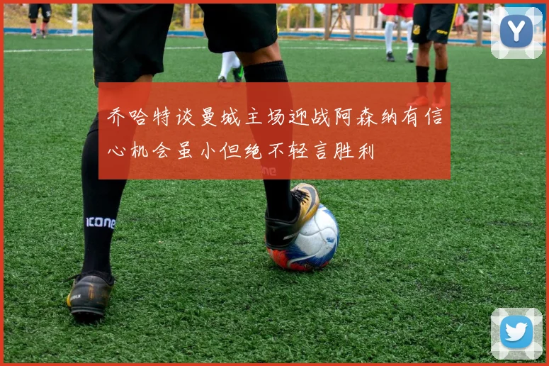 乔哈特谈曼城主场迎战阿森纳有信心机会虽小但绝不轻言胜利