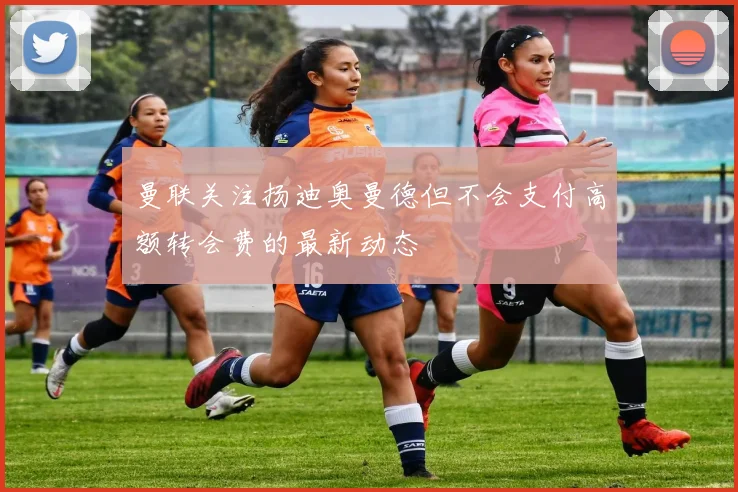 曼联关注扬迪奥曼德但不会支付高额转会费的最新动态