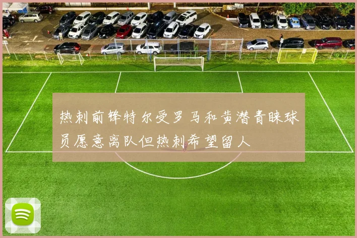 热刺前锋特尔受罗马和黄潜青睐球员愿意离队但热刺希望留人