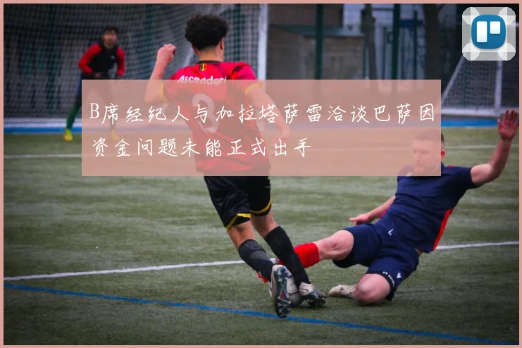 B席经纪人与加拉塔萨雷洽谈巴萨因资金问题未能正式出手