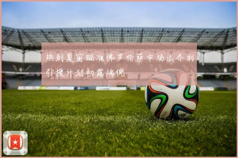 热刺夏窗瞄准佛罗伦萨中场法乔利引援计划初露端倪