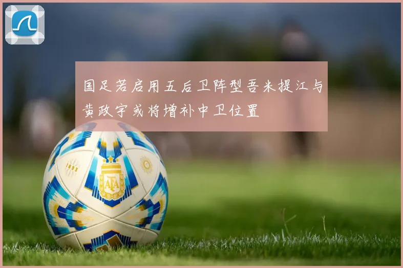 国足若启用五后卫阵型吾米提江与黄政宇或将增补中卫位置