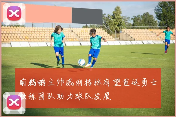 前鹈鹕主帅威利格林有望重返勇士教练团队助力球队发展
