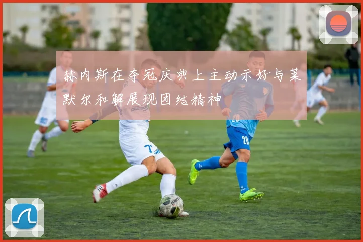 赫内斯在夺冠庆典上主动示好与莱默尔和解展现团结精神