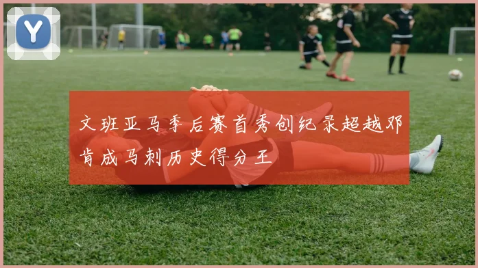 文班亚马季后赛首秀创纪录超越邓肯成马刺历史得分王
