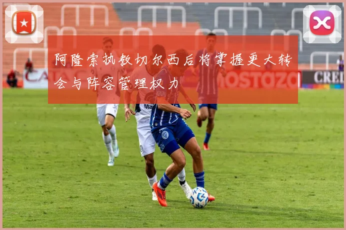 阿隆索执教切尔西后将掌握更大转会与阵容管理权力
