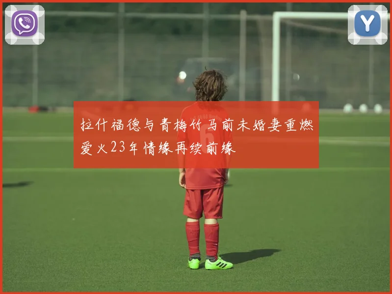 拉什福德与青梅竹马前未婚妻重燃爱火23年情缘再续前缘