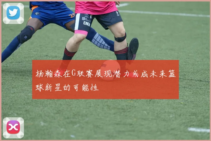 杨瀚森在G联赛展现潜力或成未来篮球新星的可能性