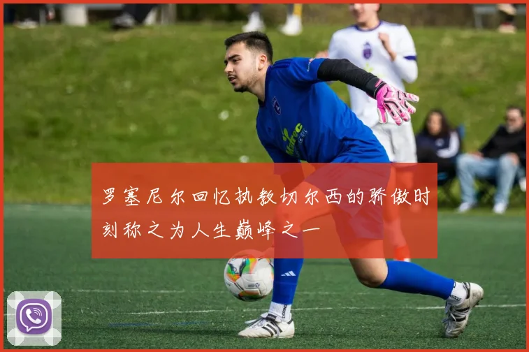 罗塞尼尔回忆执教切尔西的骄傲时刻称之为人生巅峰之一