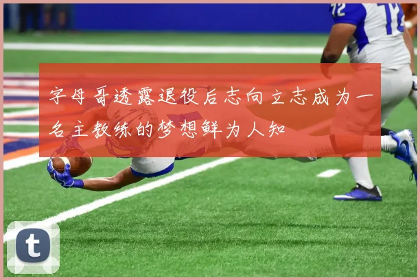 字母哥透露退役后志向立志成为一名主教练的梦想鲜为人知