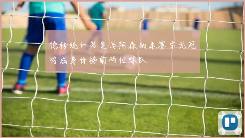 德转统计若皇马阿森纳本赛季无冠将成身价榜前两位球队