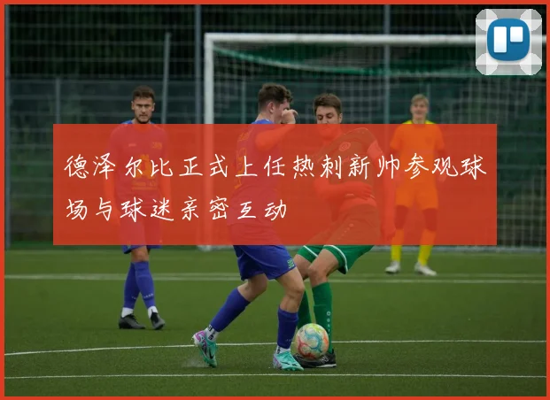 德泽尔比正式上任热刺新帅参观球场与球迷亲密互动