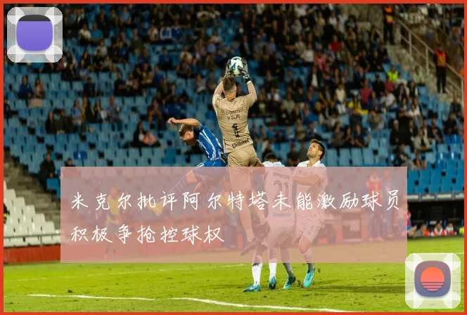 米克尔批评阿尔特塔未能激励球员积极争抢控球权
