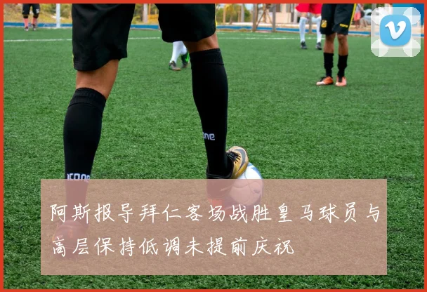 阿斯报导拜仁客场战胜皇马球员与高层保持低调未提前庆祝