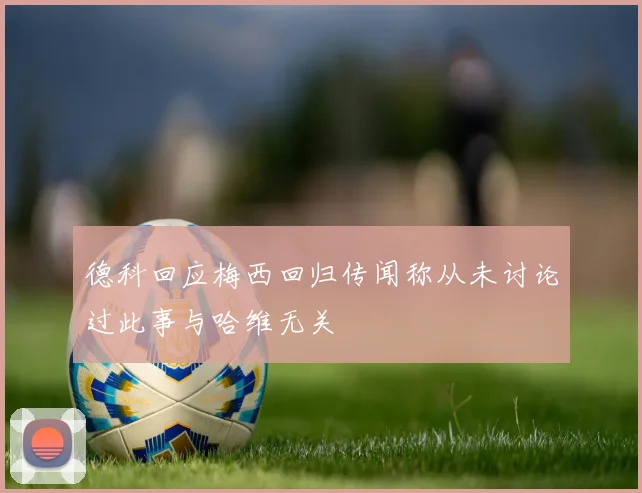 德科回应梅西回归传闻称从未讨论过此事与哈维无关