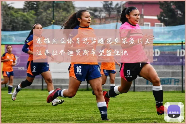 塞维利亚体育总监透露多家豪门关注弗拉乔迪莫斯希望留住他