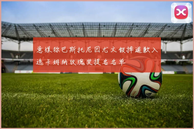 意媒称巴斯托尼因尤文假摔道歉入选卡姆纳玫瑰奖提名名单
